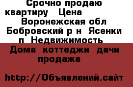 Срочно продаю квартиру › Цена ­ 1 200 000 - Воронежская обл., Бобровский р-н, Ясенки п. Недвижимость » Дома, коттеджи, дачи продажа   